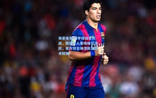 海星体育|西甲保级生死战，西班牙人客场锋芒凌厉，莱万特主场溃败显战术短板