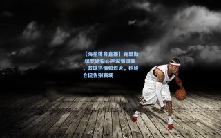 【海星体育直播】克里斯-保罗退役心声深情流露，篮球热情如炽火，拒绝仓促告别赛场