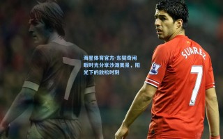 海星体育官方-东契奇闲暇时光分享沙滩美景，阳光下的放松时刻