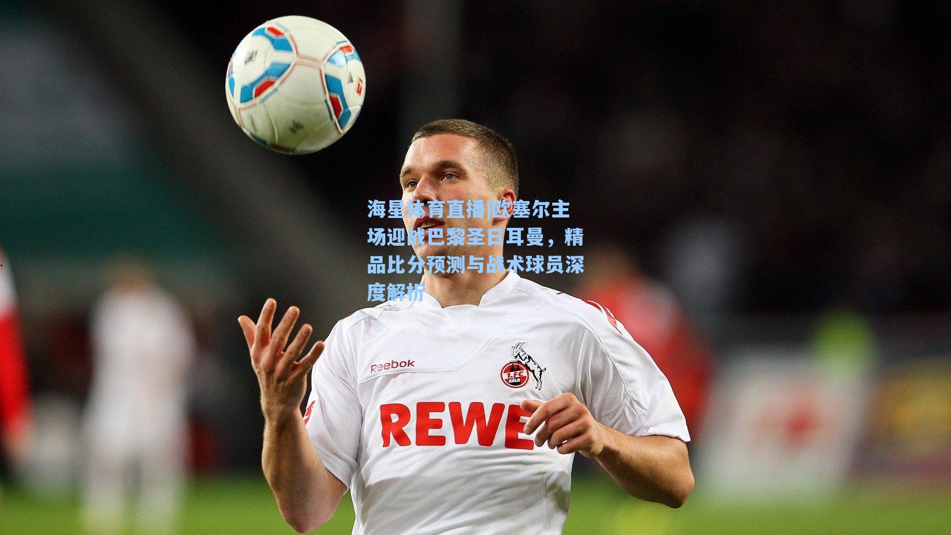 海星体育直播|欧塞尔主场迎战巴黎圣日耳曼，精品比分预测与战术球员深度解析-第3张图片-海星体育_海星体育官网_海星体育直播平台