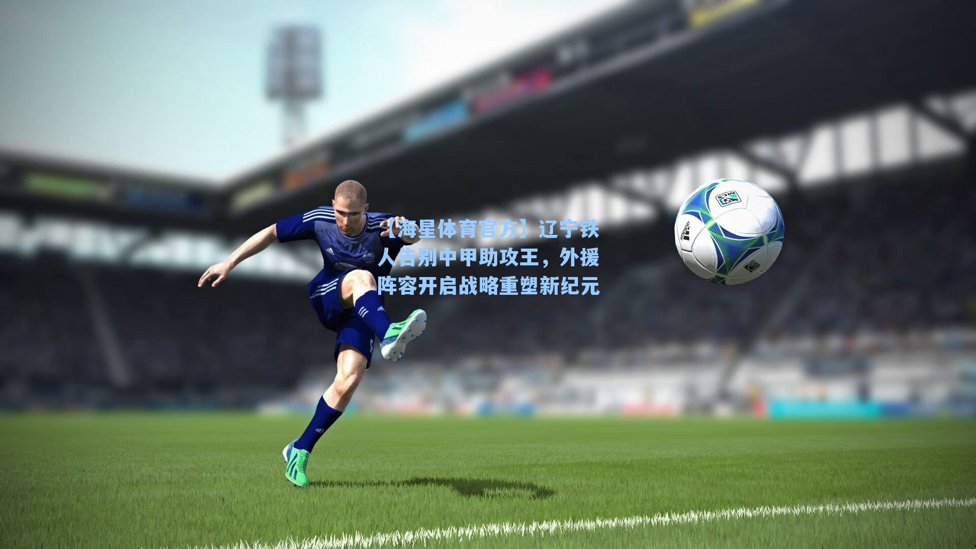 【海星体育官方】辽宁铁人告别中甲助攻王，外援阵容开启战略重塑新纪元-第1张图片-海星体育_海星体育官网_海星体育直播平台