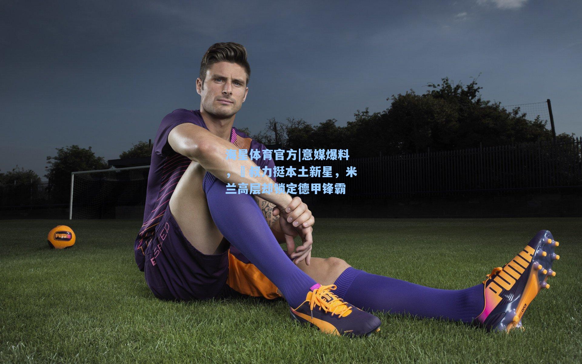 海星体育官方|意媒爆料，囧叔力挺本土新星，米兰高层却锁定德甲锋霸-第1张图片-海星体育_海星体育官网_海星体育直播平台